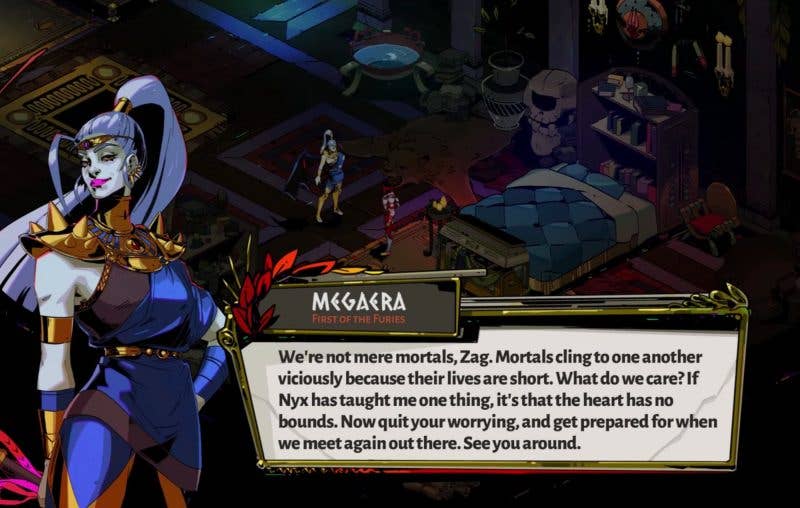 Megaera from Hades speaks to Zagreus, telling him: Mortals cling to one another viciously because their lives are short. What do we care? If Nyx has taught me one thing, it's that the heart has no bounds. Now quit your worrying, and get prepared for when we meet again out there. See you around."